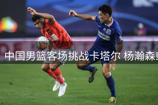中国男篮客场挑战卡塔尔 杨瀚森或继续替补登场
