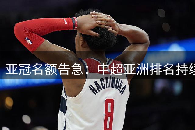 亚冠名额告急：中超亚洲排名持续下滑前景堪忧