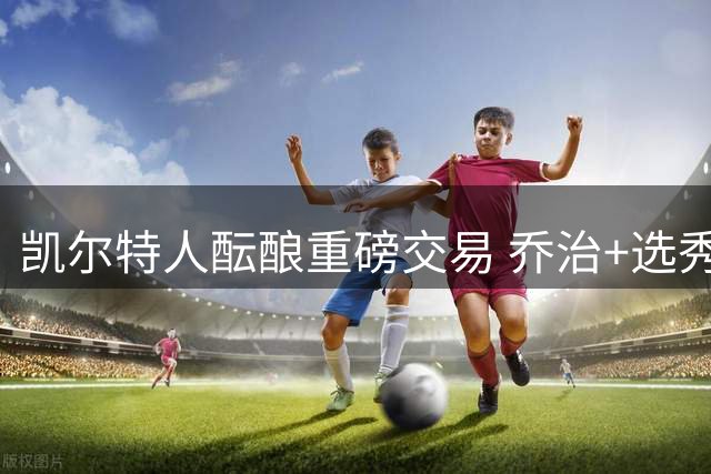 凯尔特人酝酿重磅交易 乔治+选秀权或换全明星搭档塔图姆