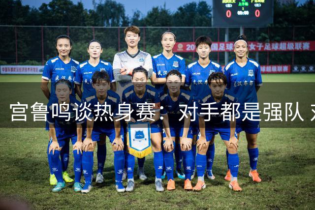 宫鲁鸣谈热身赛：对手都是强队 对女篮是很好的学习和锻炼机会