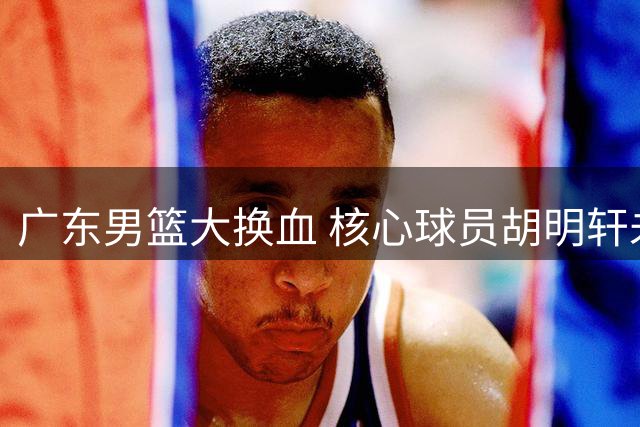广东男篮大换血 核心球员胡明轩未来成谜