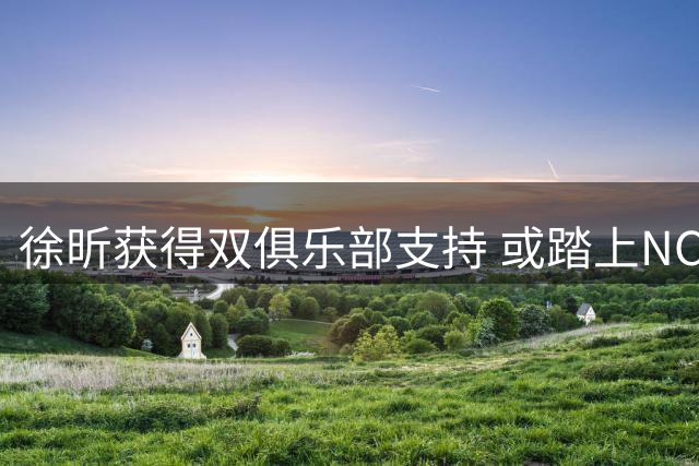 徐昕获得双俱乐部支持 或踏上NCAA逐梦之路
