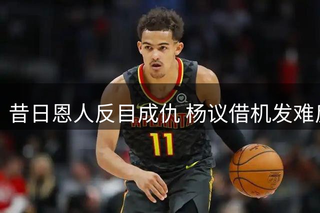 昔日恩人反目成仇 杨议借机发难反遭舆论反噬