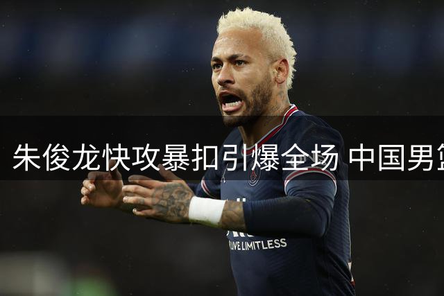 朱俊龙快攻暴扣引爆全场 中国男篮22分优势逼对手暂停