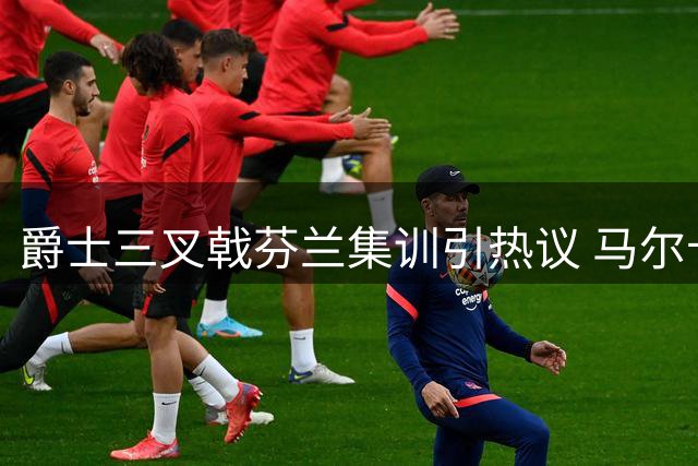 爵士三叉戟芬兰集训引热议 马尔卡宁壮硕身形成焦点