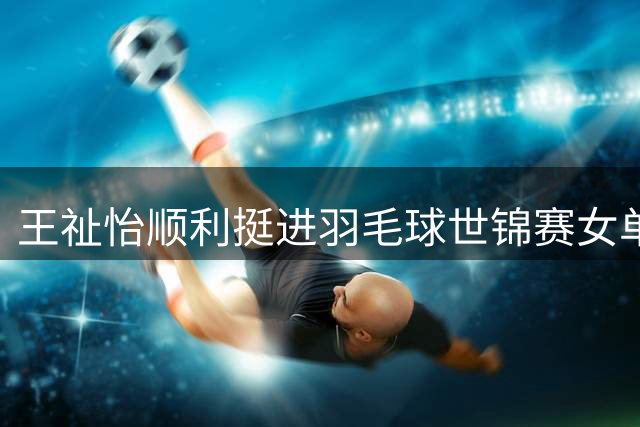 王祉怡顺利挺进羽毛球世锦赛女单32强