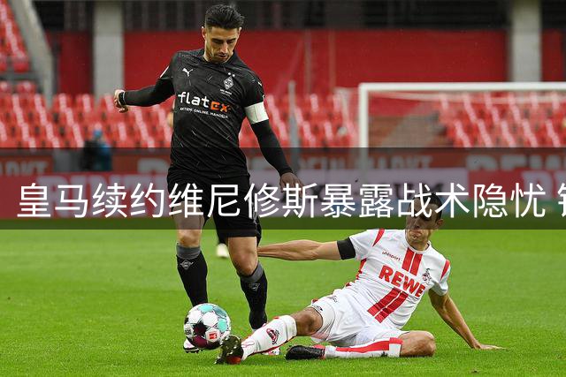 皇马续约维尼修斯暴露战术隐忧 锋线升级难掩攻防失衡困局