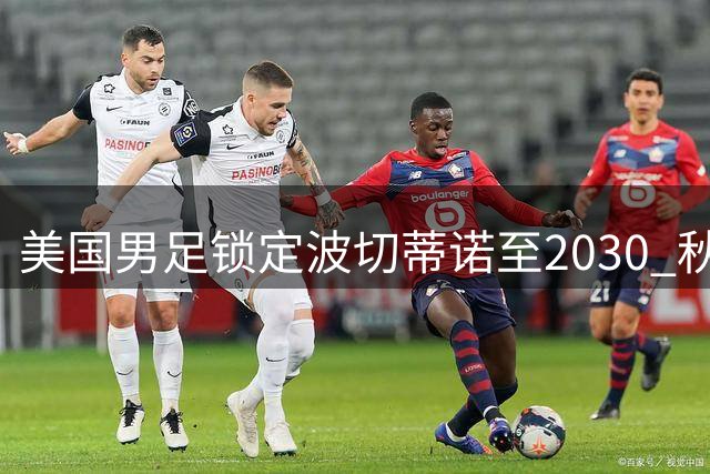 美国男足锁定波切蒂诺至2030 秋季美洲四国热身赛敲定