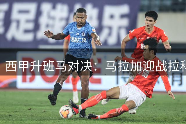 西甲升班马对决：马拉加迎战拉科，防守隐患成胜负关键