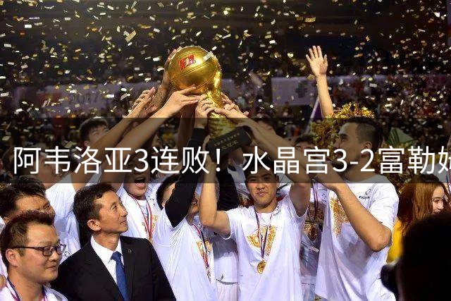 阿韦洛亚3连败！水晶宫3-2富勒姆取首胜 米切尔双响奇尔维尔制胜