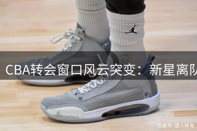 CBA转会窗口风云突变：新星离队浪潮与六笔重磅签约引爆休赛期